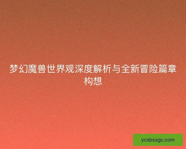 梦幻魔兽世界观深度解析与全新冒险篇章构想