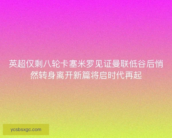 英超仅剩八轮卡塞米罗见证曼联低谷后悄然转身离开新篇将启时代再起