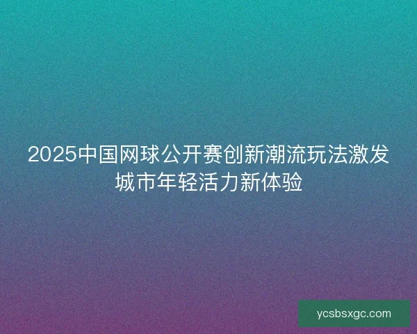 2025中国网球公开赛创新潮流玩法激发城市年轻活力新体验