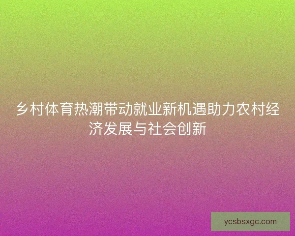 乡村体育热潮带动就业新机遇助力农村经济发展与社会创新