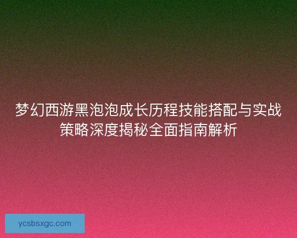 梦幻西游黑泡泡成长历程技能搭配与实战策略深度揭秘全面指南解析