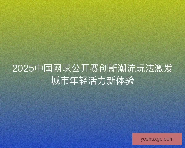 2025中国网球公开赛创新潮流玩法激发城市年轻活力新体验