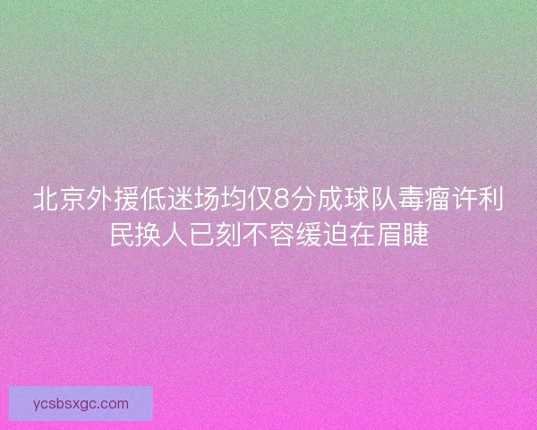 北京外援低迷场均仅8分成球队毒瘤许利民换人已刻不容缓迫在眉睫