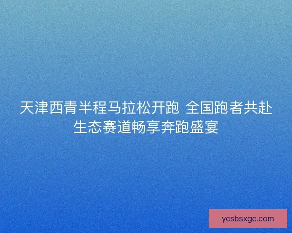 天津西青半程马拉松开跑 全国跑者共赴生态赛道畅享奔跑盛宴