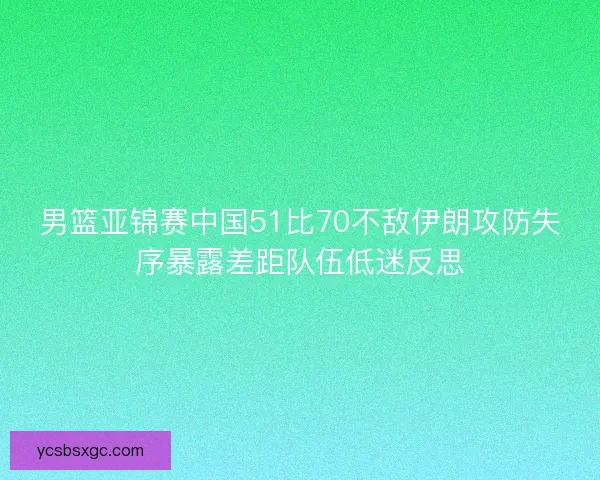 男篮亚锦赛中国51比70不敌伊朗攻防失序暴露差距队伍低迷反思