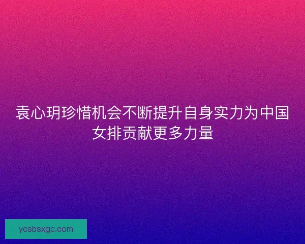 袁心玥珍惜机会不断提升自身实力为中国女排贡献更多力量