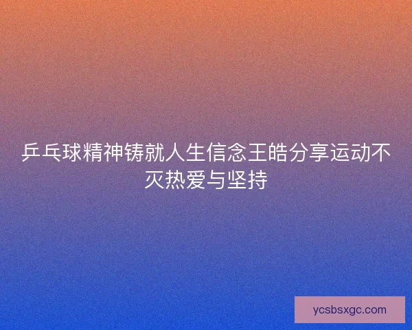 乒乓球精神铸就人生信念王皓分享运动不灭热爱与坚持