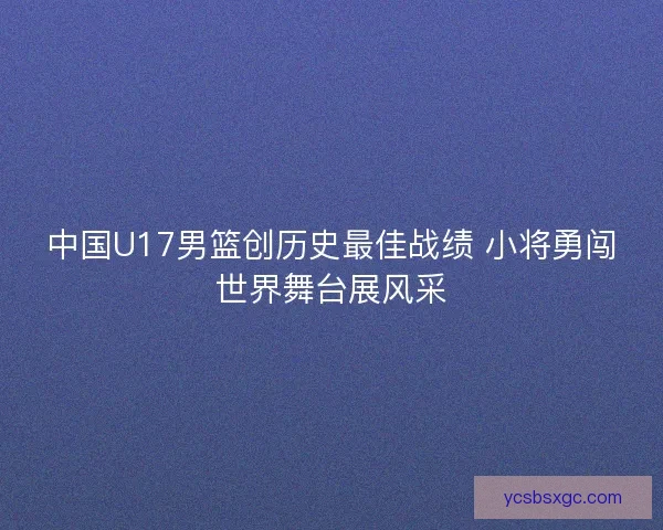 中国U17男篮创历史最佳战绩 小将勇闯世界舞台展风采