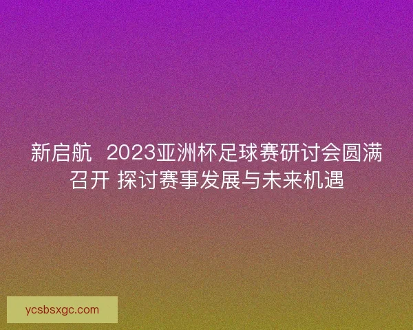 新启航  2023亚洲杯足球赛研讨会圆满召开 探讨赛事发展与未来机遇