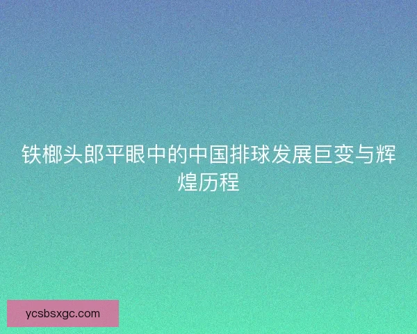 铁榔头郎平眼中的中国排球发展巨变与辉煌历程