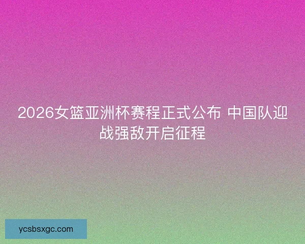 2026女篮亚洲杯赛程正式公布 中国队迎战强敌开启征程