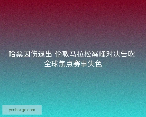 哈桑因伤退出 伦敦马拉松巅峰对决告吹 全球焦点赛事失色