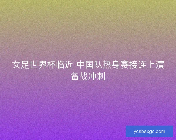 女足世界杯临近 中国队热身赛接连上演备战冲刺
